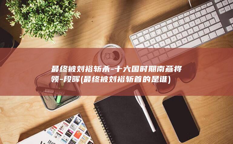 最终被刘裕斩杀-十六国时期南燕将领-段晖 (最终被刘裕斩首的是谁)(图1)