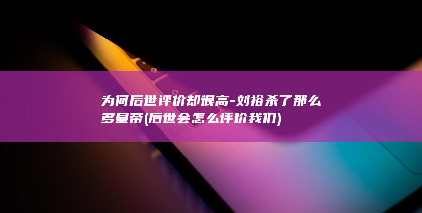 为何后世评价却很高-刘裕杀了那么多皇帝 (后世会怎么评价我们)(图1)