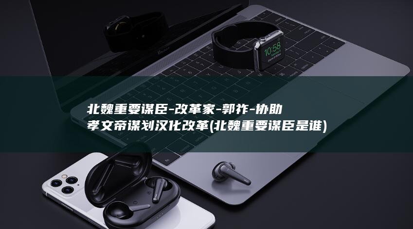 北魏重要谋臣-改革家-郭祚-协助孝文帝谋划汉化改革 (北魏重要谋臣是谁)(图1)