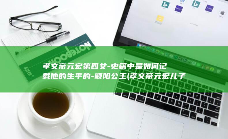 孝文帝元宏第四女-史籍中是如何记载他的生平的-顺阳公主 (孝文帝元宏儿子)(图1)