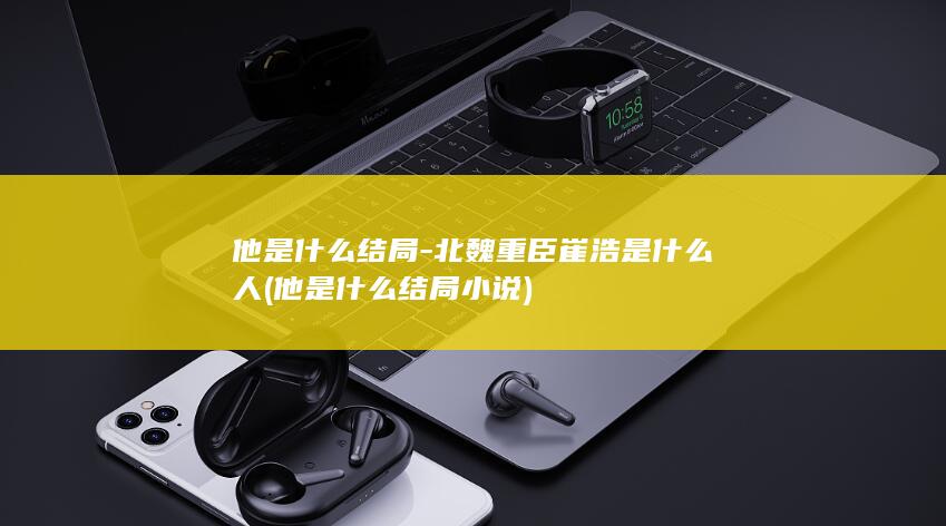 他是什么结局-北魏重臣崔浩是什么人 (他是什么结局小说)(图1)