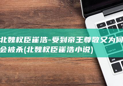 北魏权臣崔浩-受到帝王尊敬又为何会被杀 (北魏权臣崔浩小说)(图1)
