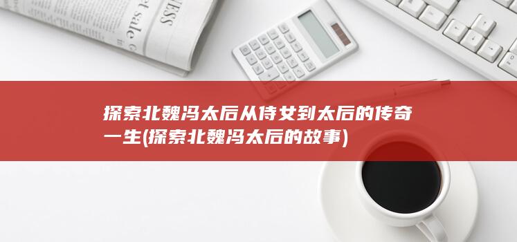 探索北魏冯太后从侍女到太后的传奇一生 (探索北魏冯太后的故事)(图1)