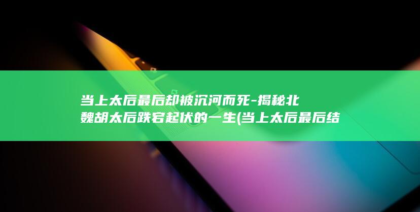 当上太后最后却被沉河而死-揭秘北魏胡太后跌宕起伏的一生 (当上太后最后结局)(图1)