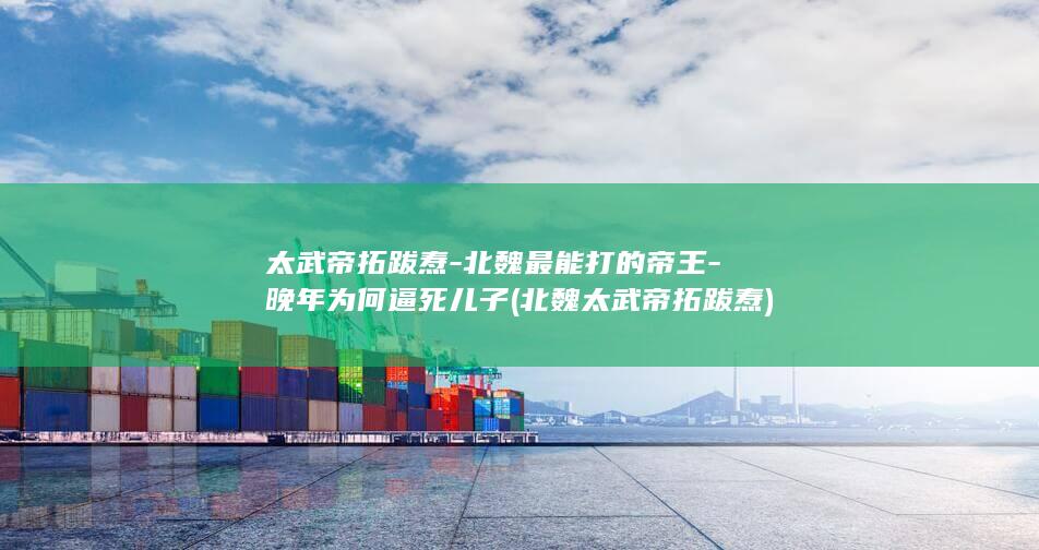 太武帝拓跋焘-北魏最能打的帝王-晚年为何逼死儿子 (北魏太武帝拓跋焘)(图1)