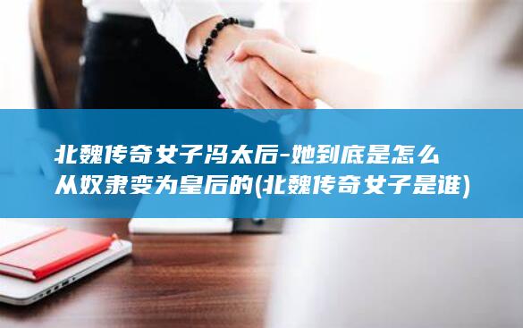 北魏传奇女子冯太后-她到底是怎么从奴隶变为皇后的 (北魏传奇女子是谁)(图1)