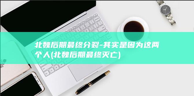 北魏后期最终分裂-其实是因为这两个人 (北魏后期最终灭亡)(图1)