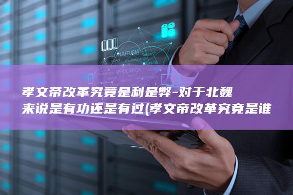 孝文帝改革究竟是利是弊-对于北魏来说是有功还是有过 (孝文帝改革究竟是谁)(图1)