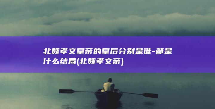 北魏孝文皇帝的皇后分别是谁-都是什么结局 (北魏 孝文帝)(图1)