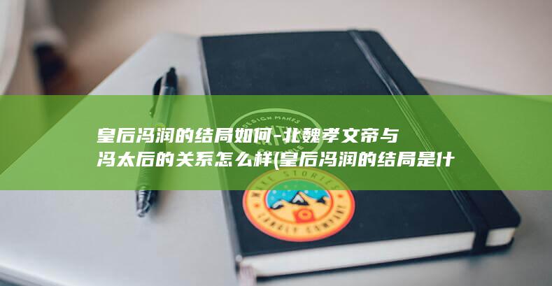 皇后冯润的结局如何-北魏孝文帝与冯太后的关系怎么样 (皇后冯润的结局是什么)(图1)