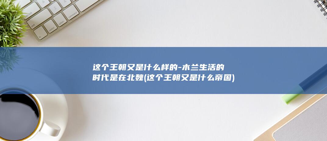 这个王朝又是什么样的-木兰生活的时代是在北魏 (这个王朝又是什么帝国)(图1)