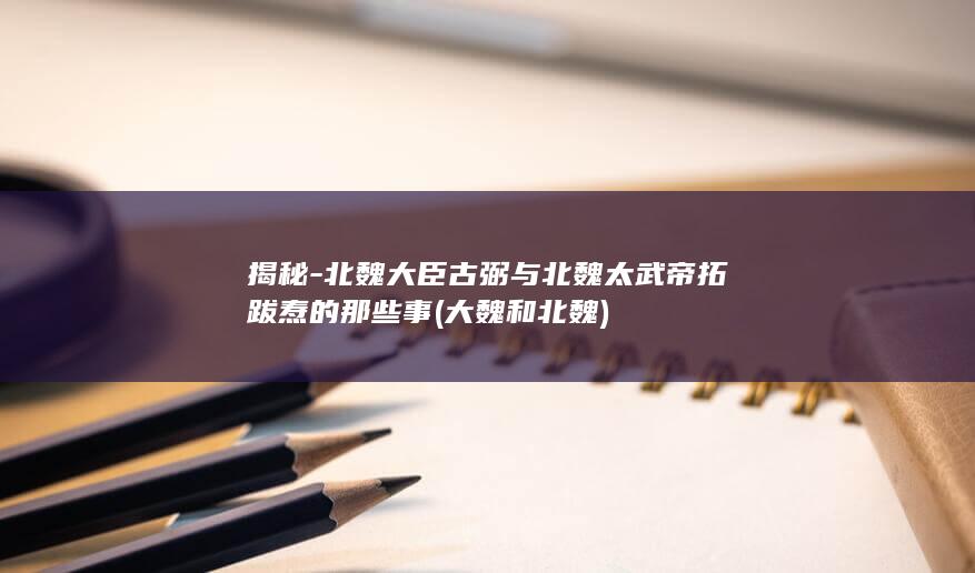 揭秘-北魏大臣古弼与北魏太武帝拓跋焘的那些事 (大魏和北魏)(图1)