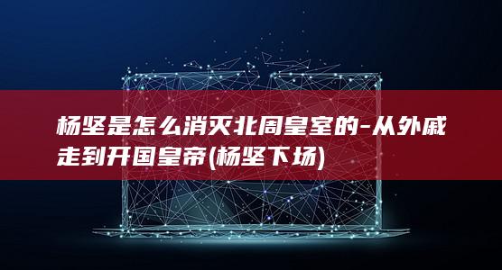 杨坚是怎么消灭北周皇室的-从外戚走到开国皇帝 (杨坚下场)(图1)