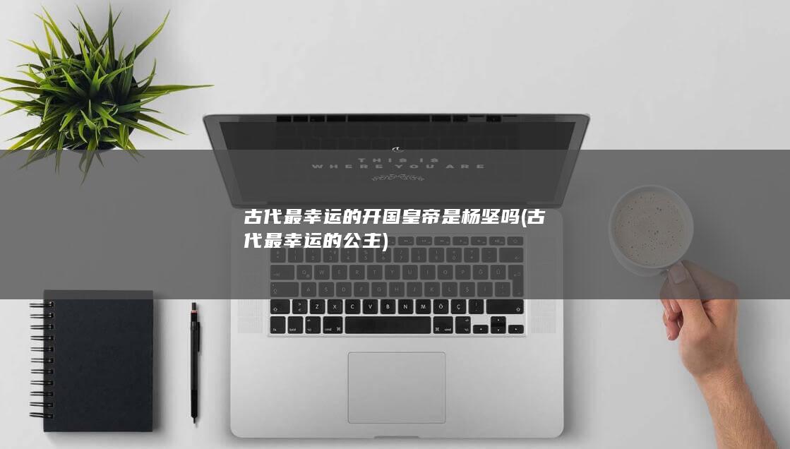古代最幸运的开国皇帝是杨坚吗 (古代最幸运的公主)(图1)