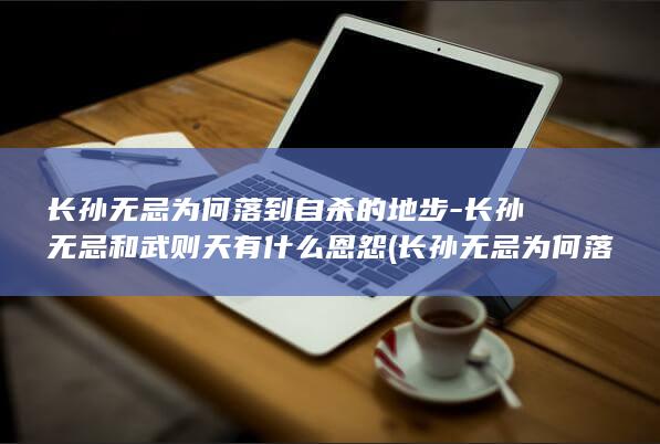 长孙无忌为何落到自杀的地步-长孙无忌和武则天有什么恩怨 (长孙无忌为何落得满门抄斩)(图1)