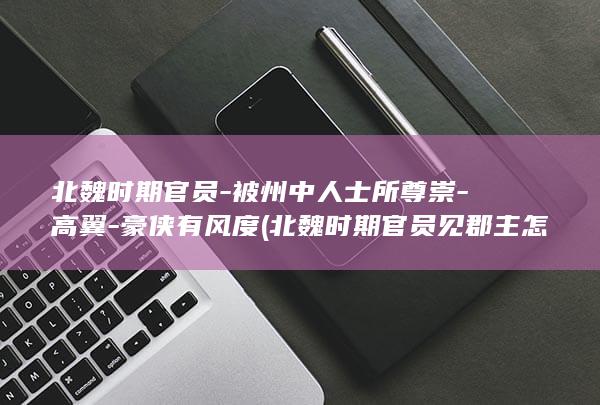 北魏时期官员-被州中人士所尊崇-高翼-豪侠有风度 (北魏时期官员见郡主怎么行跪拜大礼)(图1)