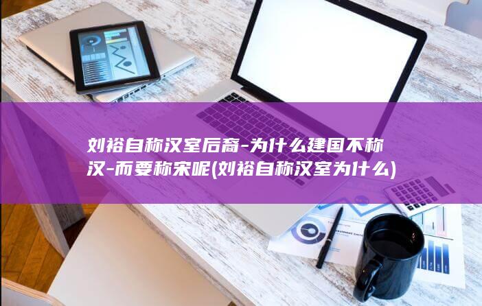 刘裕自称汉室后裔-为什么建国不称汉-而要称宋呢 (刘裕自称汉室为什么)(图1)