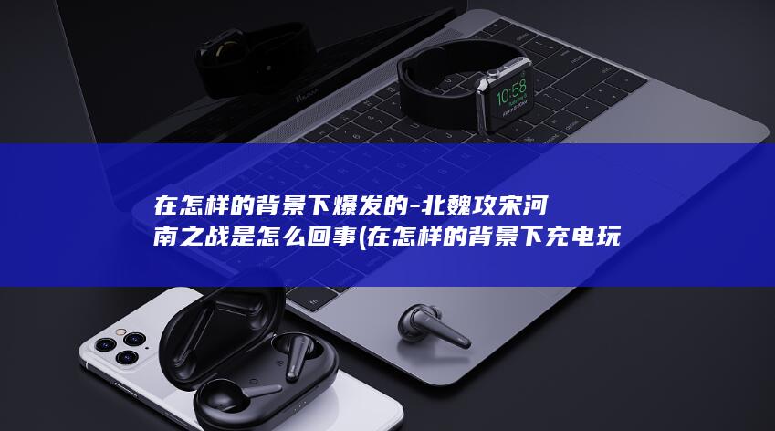 在怎样的背景下爆发的-北魏攻宋河南之战是怎么回事 (在怎样的背景下充电玩手机才有可能爆炸)(图1)