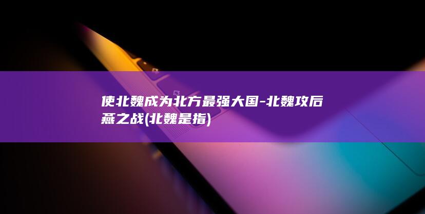 使北魏成为北方最强大国-北魏攻后燕之战 (北魏是指)(图1)