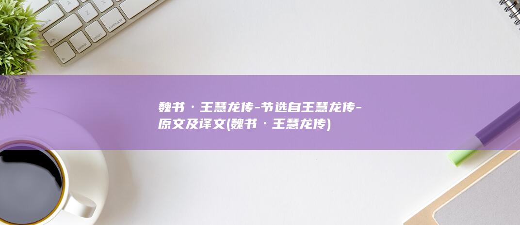 魏书·王慧龙传-节选自王慧龙传-原文及译文 (魏书·王慧龙传)(图1)