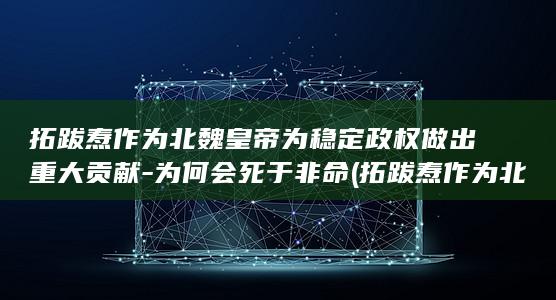 拓跋焘作为北魏皇帝为稳定政权做出重大贡献-为何会死于非命 (拓跋焘作为北京人吗)(图1)