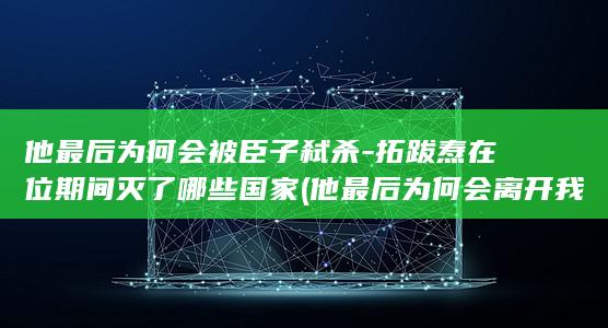 他最后为何会被臣子弑杀-拓跋焘在位期间灭了哪些国家 (他最后为何会离开我)(图1) 他最后为何会被臣子弑杀-拓跋焘在位期间灭了哪些国家 (他最后为何会离开我)(图1)