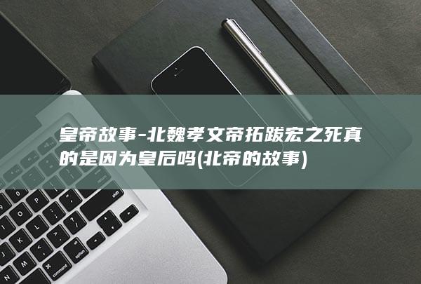 皇帝故事-北魏孝文帝拓跋宏之死真的是因为皇后吗 (北帝的故事)(图1)