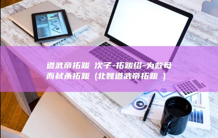 道武帝拓跋珪次子-拓跋绍-为救母而弑杀拓跋珪 (北魏道武帝拓跋珪)(图1)