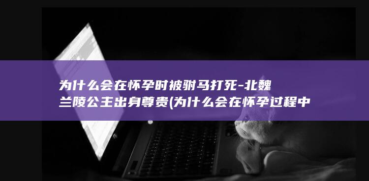 为什么会在怀孕时被驸马打死-北魏兰陵公主出身尊贵 (为什么会在怀孕过程中性染色体异常)(图1)