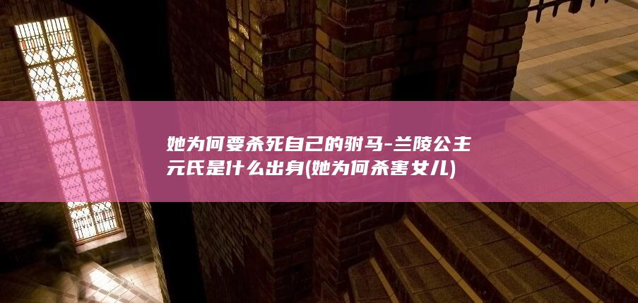 她为何要杀死自己的驸马-兰陵公主元氏是什么出身 (她为何杀害女儿)(图1)