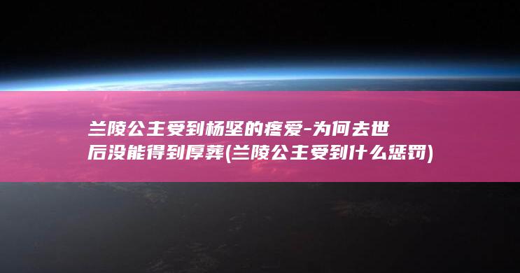 兰陵公主受到杨坚的疼爱-为何去世后没能得到厚葬 (兰陵公主受到什么惩罚)(图1)
