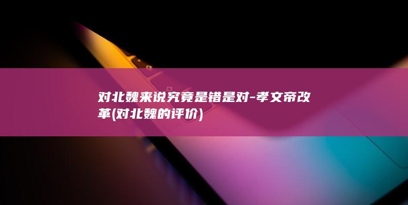 对北魏来说究竟是错是对-孝文帝改革 (对北魏的评价)(图1)