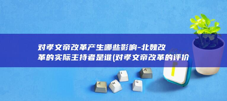 对孝文帝改革产生哪些影响-北魏改革的实际主持者是谁 (对孝文帝改革的评价)(图1)
