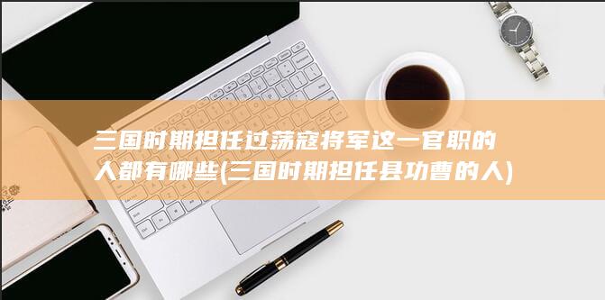 三国时期担任过荡寇将军这一官职的人都有哪些 (三国时期担任县功曹的人)(图1)
