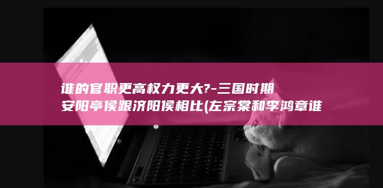 谁的官职更高权力更大?-三国时期安阳亭侯跟济阳侯相比 (左宗棠和李鸿章谁的官职更高)(图1)