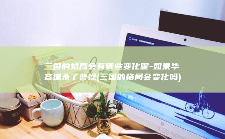 三国的格局会有哪些变化呢-如果华容道杀了曹操 (三国的格局会变化吗)(图1)