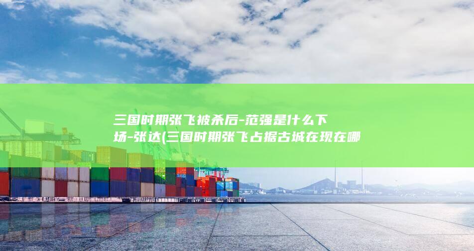 三国时期张飞被杀后-范强是什么下场-张达 (三国时期张飞占据古城在现在哪里)(图1)