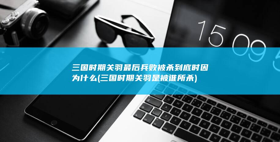 三国时期关羽最后兵败被杀到底时因为什么 (三国时期关羽是被谁所杀)(图1)