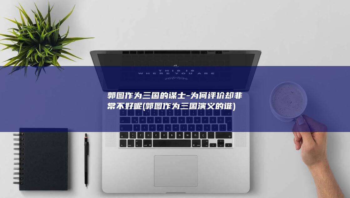 郭图作为三国的谋士-为何评价却非常不好呢 (郭图作为三国演义的谁)(图1)