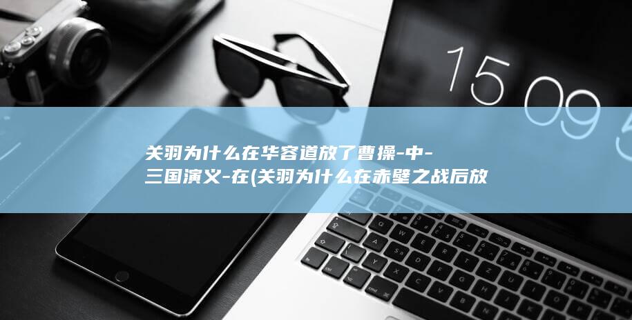 关羽为什么在华容道放了曹操-中-三国演义-在 (关羽为什么在赤壁之战后放走势单力薄的曹操)(图1)