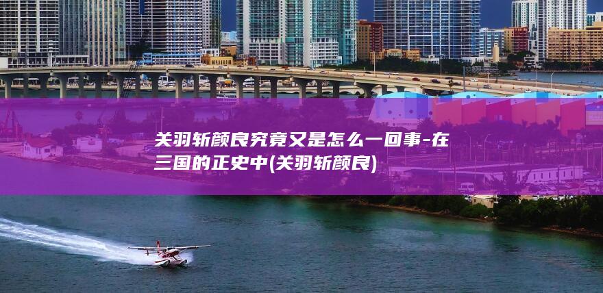 关羽斩颜良究竟又是怎么一回事-在三国的正史中 (关羽 斩颜良)(图1)