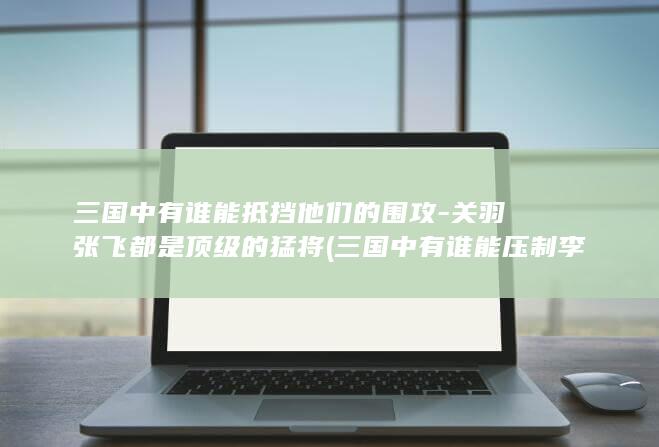 三国中有谁能抵挡他们的围攻-关羽张飞都是顶级的猛将 (三国中有谁能压制李存孝)(图1)