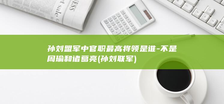 孙刘盟军中官职最高将领是谁-不是周瑜和诸葛亮 (孙刘联军)(图1)