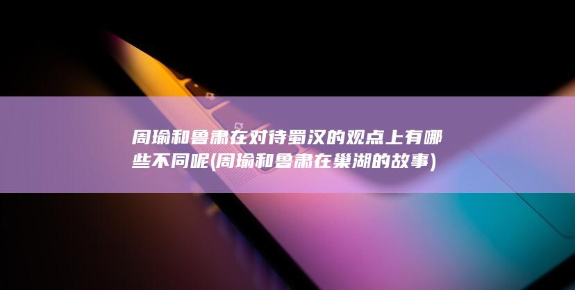 周瑜和鲁肃在对待蜀汉的观点上有哪些不同呢 (周瑜和鲁肃在巢湖的故事)(图1)