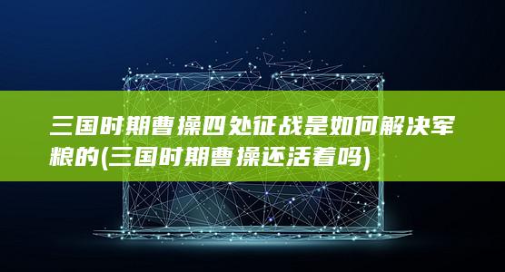 三国时期曹操四处征战是如何解决军粮的 (三国时期曹操还活着吗)(图1)