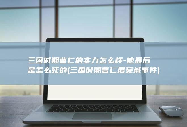 三国时期曹仁的实力怎么样-他最后是怎么死的 (三国时期曹仁屠宛城事件)(图1)