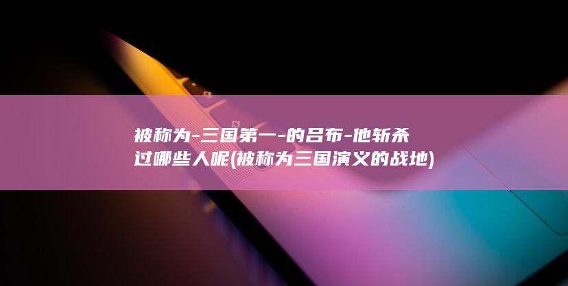被称为-三国第一-的吕布-他斩杀过哪些人呢 (被称为三国演义的战地)(图1)