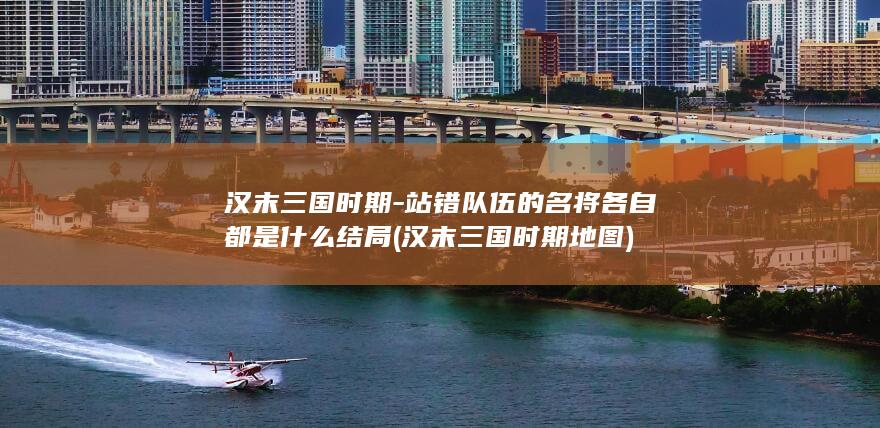 汉末三国时期-站错队伍的名将各自都是什么结局 (汉末三国时期地图)(图1)