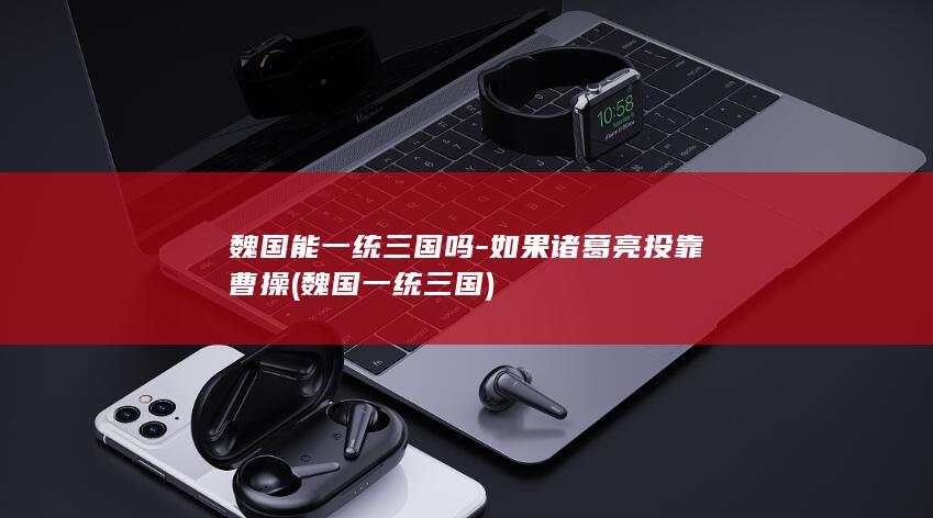 魏国能一统三国吗-如果诸葛亮投靠曹操 (魏国一统三国)(图1)