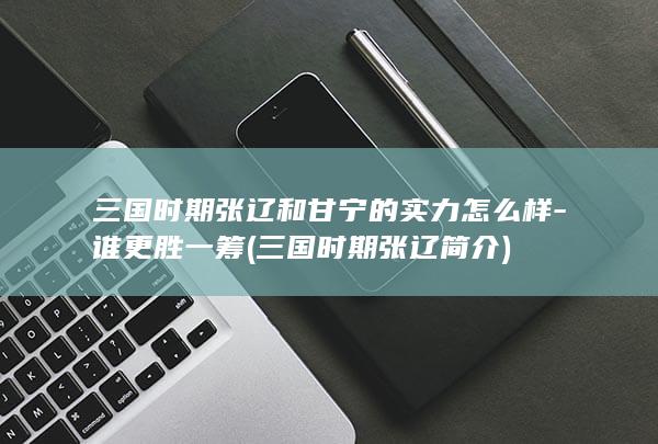 三国时期张辽和甘宁的实力怎么样-谁更胜一筹 (三国时期张辽简介)(图1)
